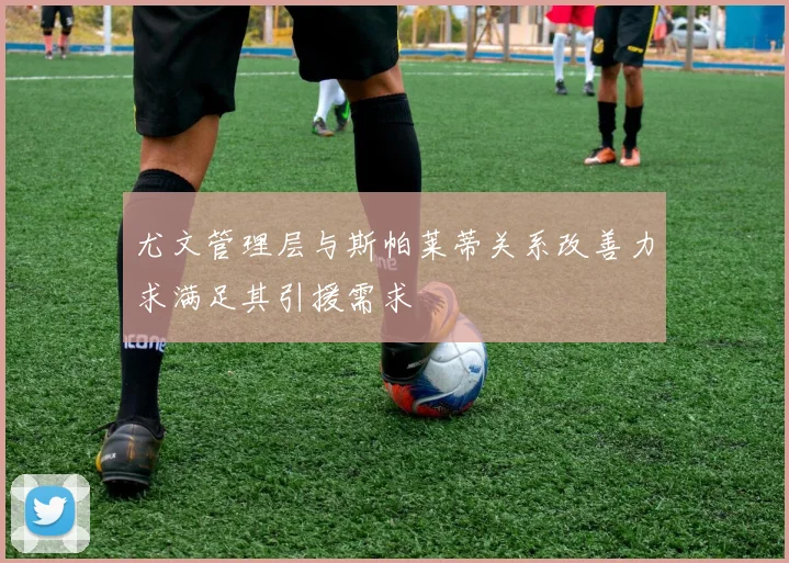 尤文管理层与斯帕莱蒂关系改善力求满足其引援需求