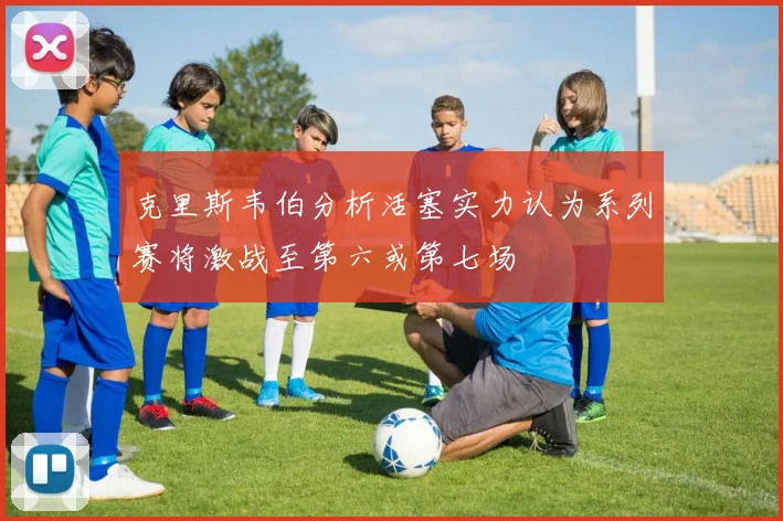 克里斯韦伯分析活塞实力认为系列赛将激战至第六或第七场