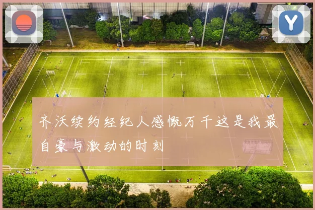 齐沃续约经纪人感慨万千这是我最自豪与激动的时刻