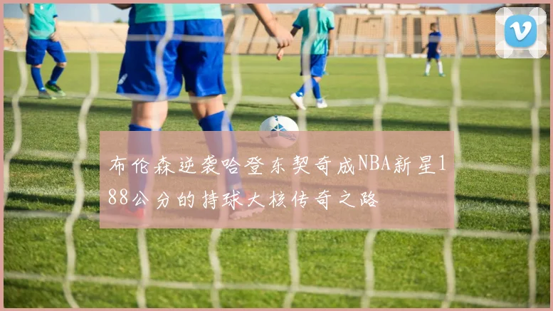 布伦森逆袭哈登东契奇成NBA新星188公分的持球大核传奇之路