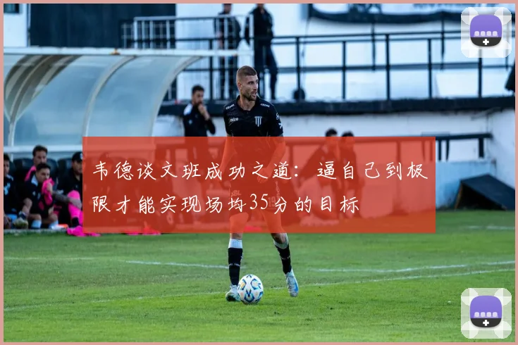 韦德谈文班成功之道：逼自己到极限才能实现场均35分的目标