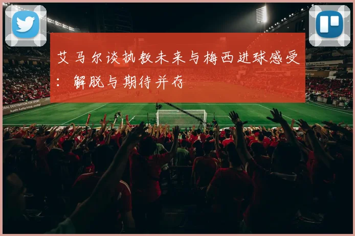 艾马尔谈执教未来与梅西进球感受：解脱与期待并存