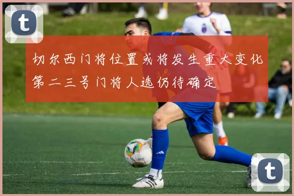 切尔西门将位置或将发生重大变化第二三号门将人选仍待确定