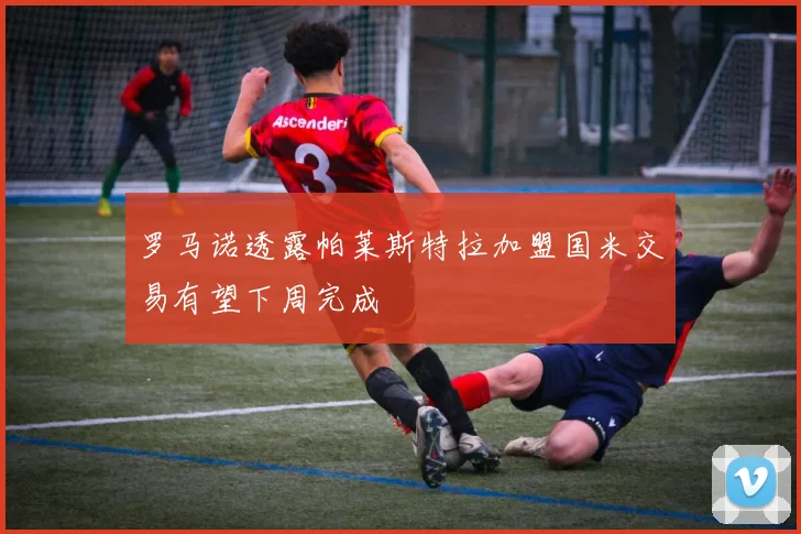 罗马诺透露帕莱斯特拉加盟国米交易有望下周完成