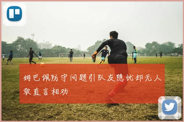 姆巴佩防守问题引队友隐忧却无人敢直言相劝