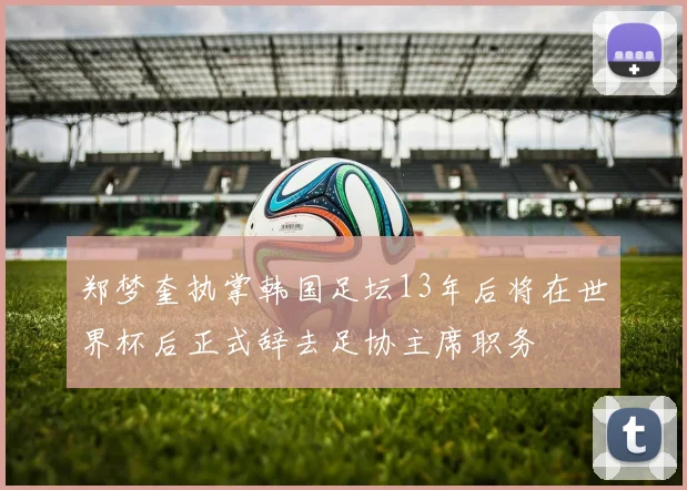 郑梦奎执掌韩国足坛13年后将在世界杯后正式辞去足协主席职务