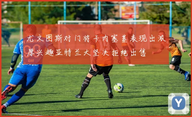 尤文图斯对门将卡内塞基表现出浓厚兴趣亚特兰大坚决拒绝出售