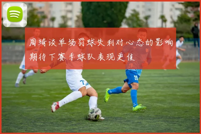 周琦谈单场罚球失利对心态的影响期待下赛季球队表现更佳