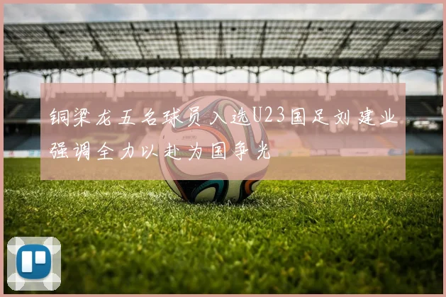 铜梁龙五名球员入选U23国足刘建业强调全力以赴为国争光