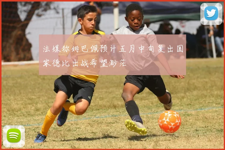 法媒称姆巴佩预计五月中旬复出国家德比出战希望渺茫