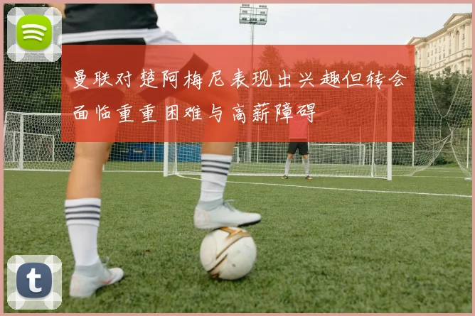 曼联对楚阿梅尼表现出兴趣但转会面临重重困难与高薪障碍