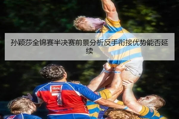 孙颖莎全锦赛半决赛前景分析反手衔接优势能否延续